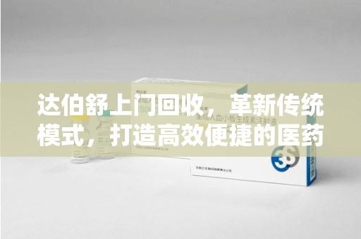 宁德达伯舒上门回收，革新传统模式，打造高效便捷的医药循环体系